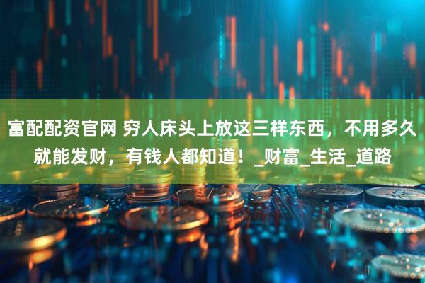 富配配资官网 穷人床头上放这三样东西，不用多久就能发财，有钱人都知道！_财富_生活_道路