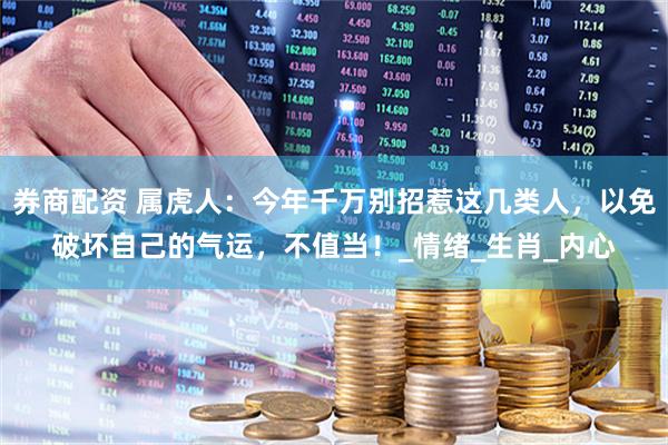 券商配资 属虎人：今年千万别招惹这几类人，以免破坏自己的气运，不值当！_情绪_生肖_内心