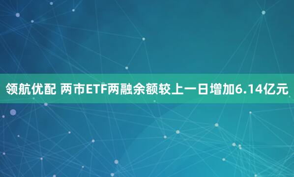 领航优配 两市ETF两融余额较上一日增加6.14亿元