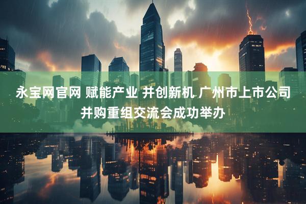 永宝网官网 赋能产业 并创新机 广州市上市公司并购重组交流会成功举办