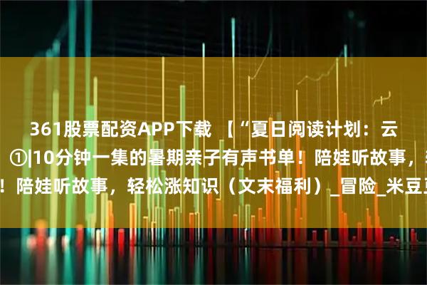 361股票配资APP下载 【“夏日阅读计划：云端图书馆的四季邀约”】①|10分钟一集的暑期亲子有声书单！陪娃听故事，轻松涨知识（文末福利）_冒险_米豆豆_小朋友们