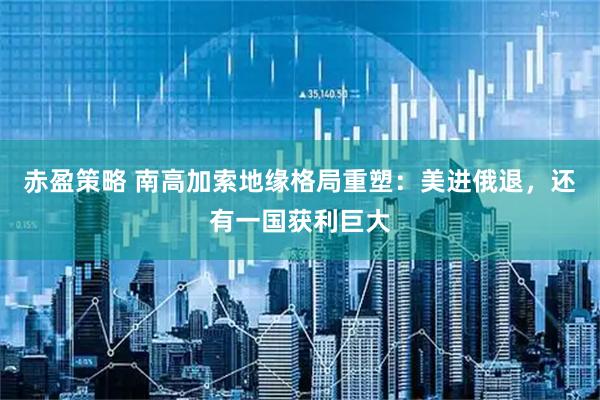 赤盈策略 南高加索地缘格局重塑：美进俄退，还有一国获利巨大