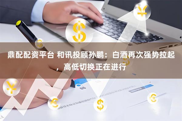 鼎配配资平台 和讯投顾孙鹏：白酒再次强势拉起，高低切换正在进行