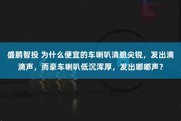 盛鹏智投 为什么便宜的车喇叭清脆尖锐，发出滴滴声，而豪车喇叭低沉浑厚，发出嘟嘟声？