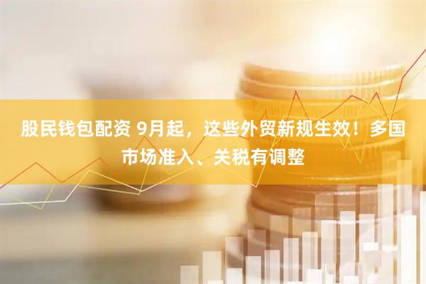 股民钱包配资 9月起，这些外贸新规生效！多国市场准入、关税有调整