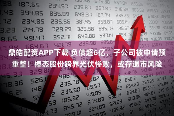 鼎皓配资APP下载 负债超6亿，子公司被申请预重整！棒杰股份跨界光伏惨败，或存退市风险