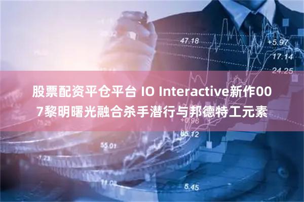 股票配资平仓平台 IO Interactive新作007黎明曙光融合杀手潜行与邦德特工元素