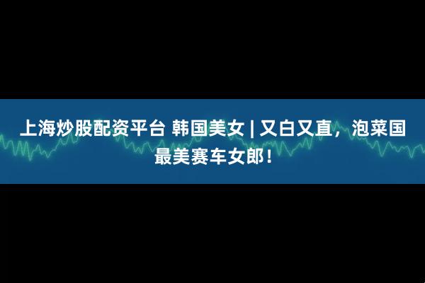 上海炒股配资平台 韩国美女 | 又白又直，泡菜国最美赛车女郎！