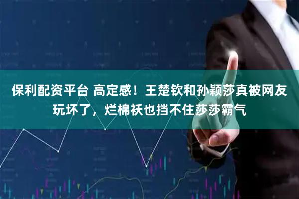 保利配资平台 高定感！王楚钦和孙颖莎真被网友玩坏了，烂棉袄也挡不住莎莎霸气