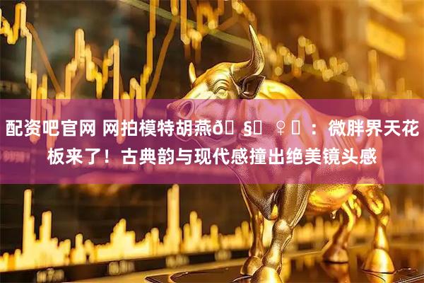 配资吧官网 网拍模特胡燕🧚♀️：微胖界天花板来了！古典韵与现代感撞出绝美镜头感
