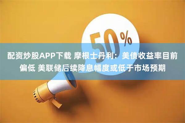 配资炒股APP下载 摩根士丹利：美债收益率目前偏低 美联储后续降息幅度或低于市场预期